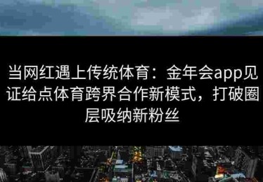 当网红遇上传统体育：金年会app见证给点体育跨界合作新模式，打破圈层吸纳新粉丝