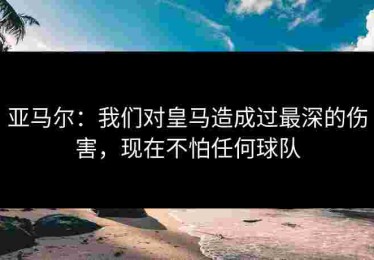 亚马尔：我们对皇马造成过最深的伤害，现在不怕任何球队