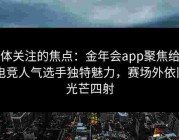 媒体关注的焦点：金年会app聚焦给点电竞人气选手独特魅力，赛场外依旧光芒四射