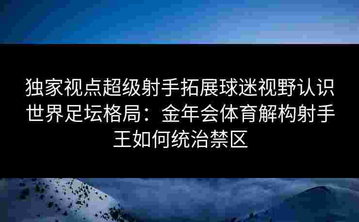独家视点超级射手拓展球迷视野认识世界足坛格局:金年会体育解构射手王如何统治禁区 独家视点超级射手拓展球迷视野认识世界足坛格局:金年会体育解构射手王如何统治禁区