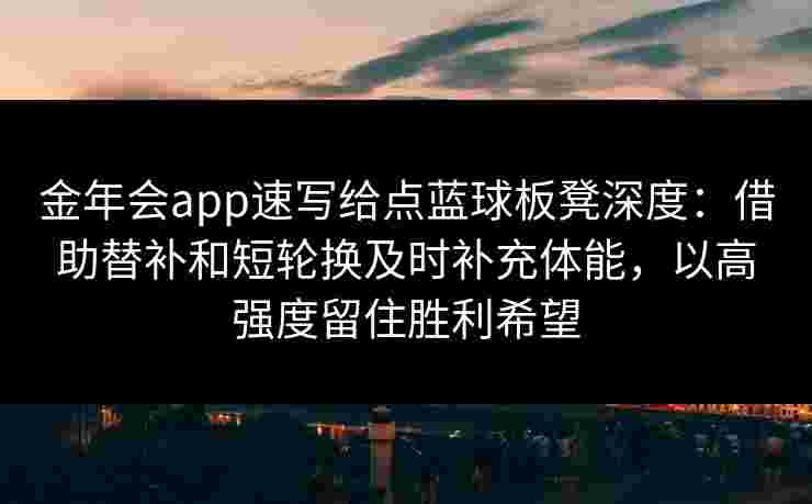 金年会app速写给点蓝球板凳深度:借助替补和短轮换及时补充体能,以高强度留住胜利希望 金年会app速写给点蓝球板凳深度:借助替补和短轮换及时补充体能,以高强度留住胜利希望