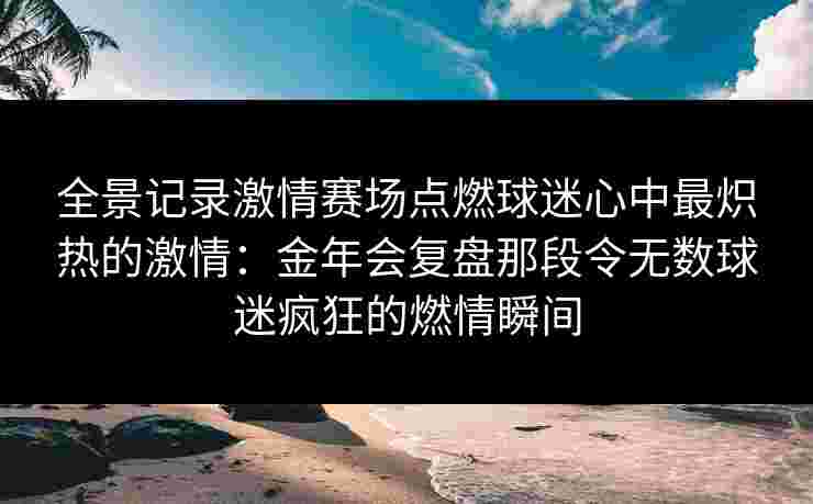全景记录激情赛场点燃球迷心中最炽热的激情:金年会复盘那段令无数球迷疯狂的燃情瞬间 全景记录激情赛场点燃球迷心中最炽热的激情:金年会复盘那段令无数球迷疯狂的燃情瞬间