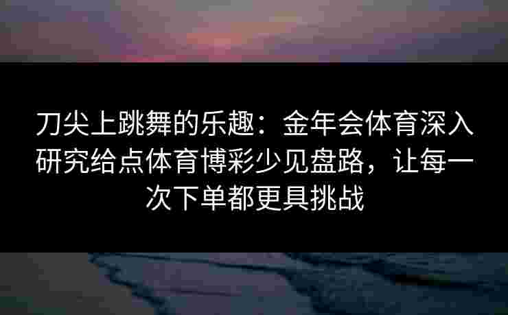 刀尖上跳舞的乐趣:金年会体育深入研究给点体育博彩少见盘路,让每一次下单都更具挑战 刀尖上跳舞的乐趣:金年会体育深入研究给点体育博彩少见盘路,让每一次下单都更具挑战