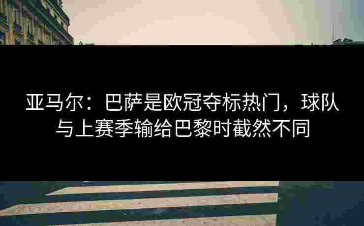 亚马尔:巴萨是欧冠夺标热门,球队与上赛季输给巴黎时截然不同 亚马尔:巴萨是欧冠夺标热门,球队与上赛季输给巴黎时截然不同