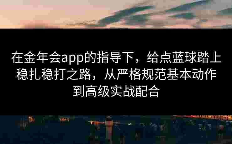 在金年会app的指导下,给点蓝球踏上稳扎稳打之路,从严格规范基本动作到高级实战配合 在金年会app的指导下,给点蓝球踏上稳扎稳打之路,从严格规范基本动作到高级实战配合
