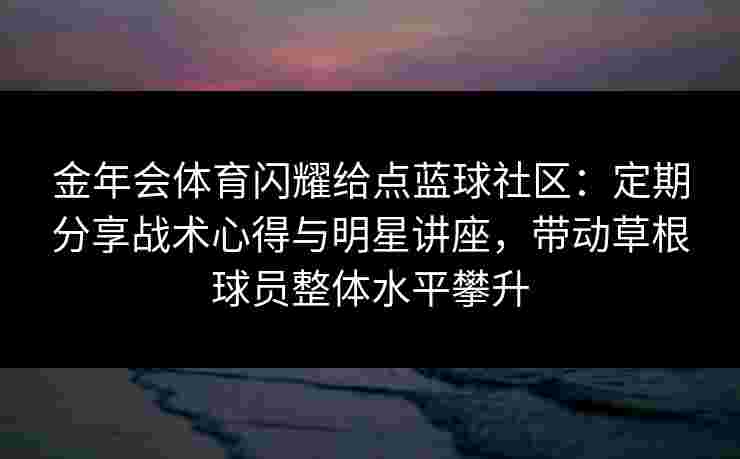 金年会体育闪耀给点蓝球社区:定期分享战术心得与明星讲座,带动草根球员整体水平攀升 金年会体育闪耀给点蓝球社区:定期分享战术心得与明星讲座,带动草根球员整体水平攀升