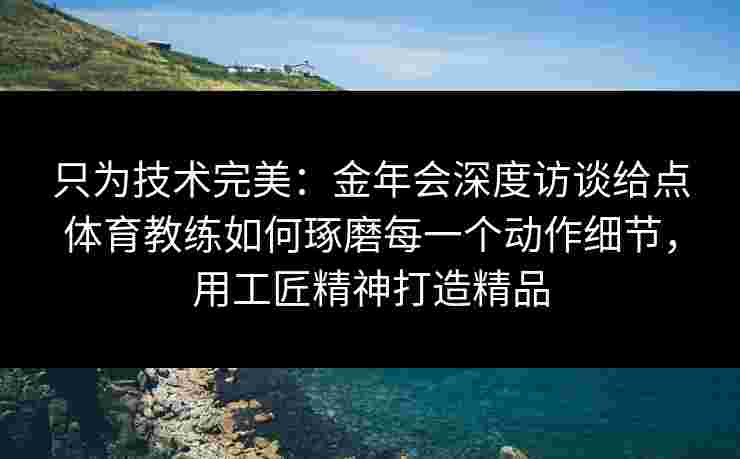 只为技术完美:金年会深度访谈给点体育教练如何琢磨每一个动作细节,用工匠精神打造精品 只为技术完美:金年会深度访谈给点体育教练如何琢磨每一个动作细节,用工匠精神打造精品