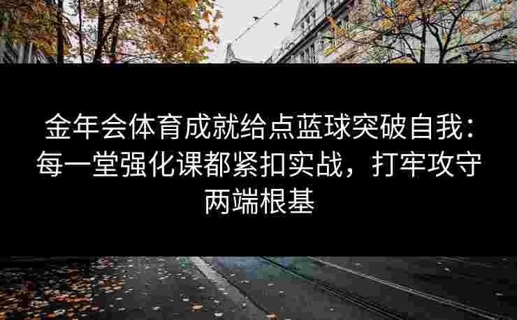金年会体育成就给点蓝球突破自我：每一堂强化课都紧扣实战，打牢攻守两端根基