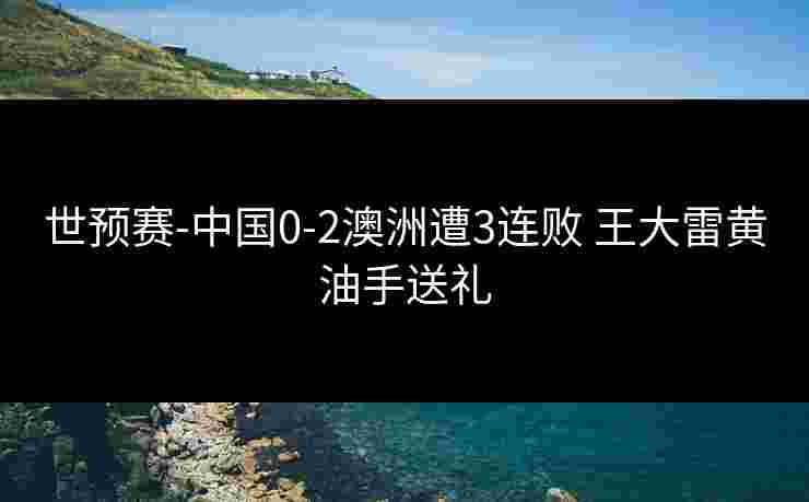 世预赛-中国0-2澳洲遭3连败 王大雷黄油手送礼 世预赛-中国0-2澳洲遭3连败 王大雷黄油手送礼