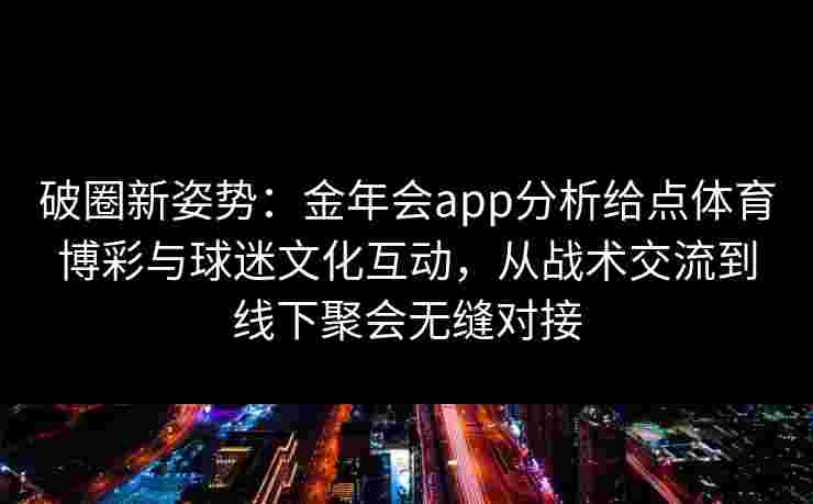 破圈新姿势：金年会app分析给点体育博彩与球迷文化互动，从战术交流到线下聚会无缝对接