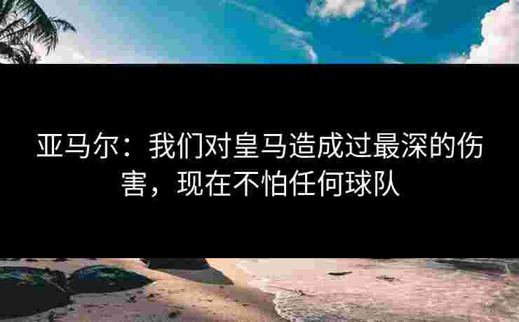 亚马尔：我们对皇马造成过最深的伤害，现在不怕任何球队